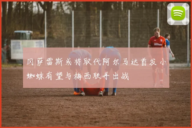 冈萨雷斯或将取代阿尔马达首发小蜘蛛有望与梅西联手出战