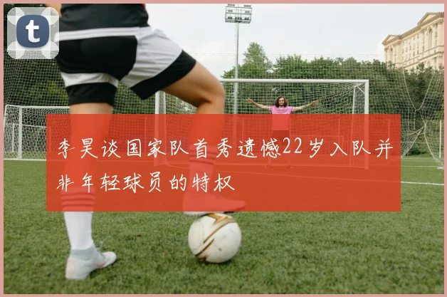 李昊谈国家队首秀遗憾22岁入队并非年轻球员的特权