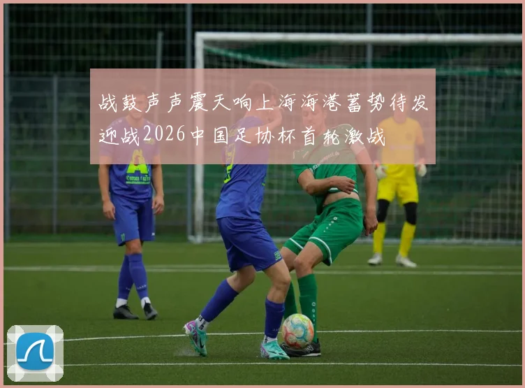 战鼓声声震天响上海海港蓄势待发迎战2026中国足协杯首轮激战