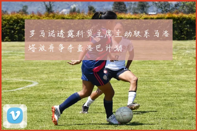 罗马诺透露科莫主席主动联系马洛塔放弃争夺查洛巴计划