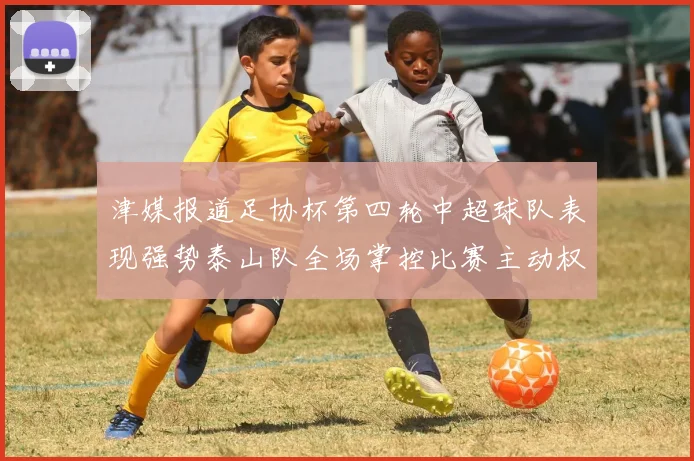 津媒报道足协杯第四轮中超球队表现强势泰山队全场掌控比赛主动权