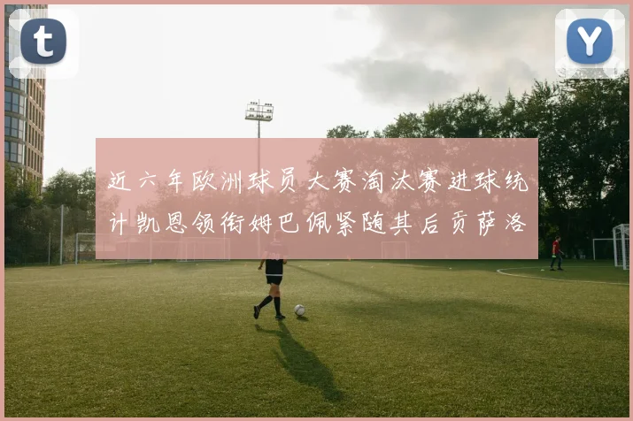 近六年欧洲球员大赛淘汰赛进球统计凯恩领衔姆巴佩紧随其后贡萨洛表现不俗