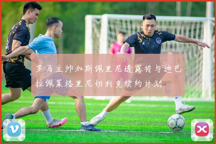 罗马主帅加斯佩里尼透露将与迪巴拉佩莱格里尼切利克续约计划