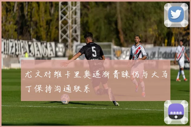 尤文对维卡里奥逐渐青睐仍与大马丁保持沟通联系