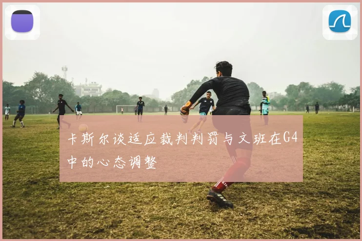 卡斯尔谈适应裁判判罚与文班在G4中的心态调整