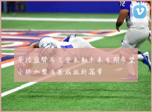 蒂格盛赞布兰登米勒未来可期希望小桥加盟活塞成就新篇章