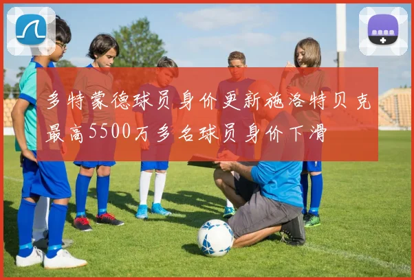 多特蒙德球员身价更新施洛特贝克最高5500万多名球员身价下滑