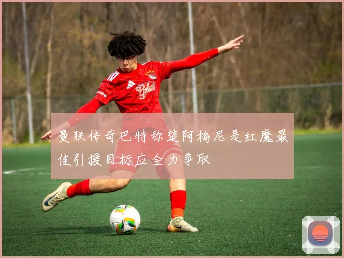 曼联传奇巴特称楚阿梅尼是红魔最佳引援目标应全力争取