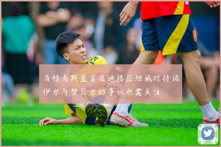 马特乌斯直言吕迪格应坦诚对待诺伊尔与努贝尔的争议也需关注