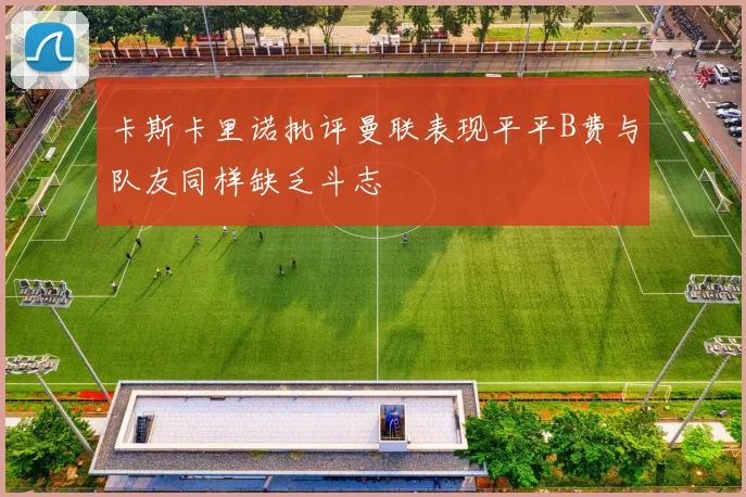 卡斯卡里诺批评曼联表现平平B费与队友同样缺乏斗志