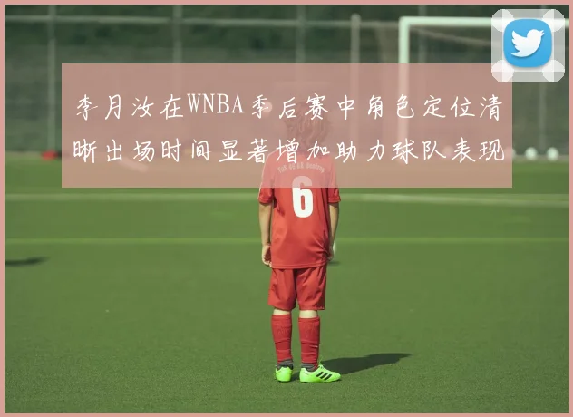 李月汝在WNBA季后赛中角色定位清晰出场时间显著增加助力球队表现提升
