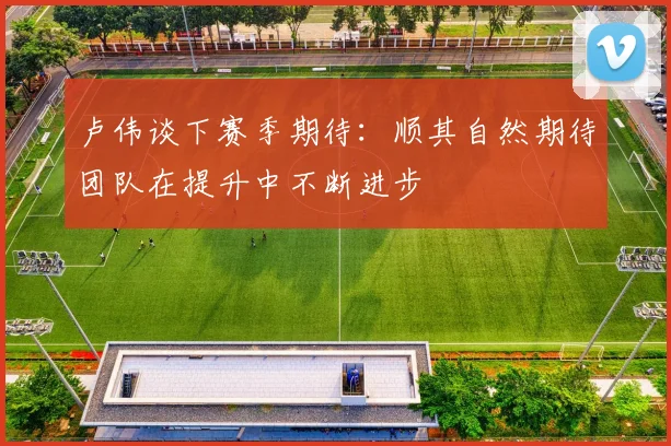 卢伟谈下赛季期待：顺其自然期待团队在提升中不断进步