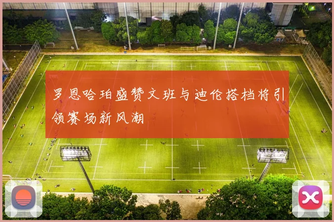 罗恩哈珀盛赞文班与迪伦搭档将引领赛场新风潮