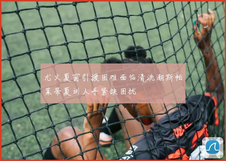 尤文夏窗引援困难面临清洗潮斯帕莱蒂夏训人手紧缺困扰