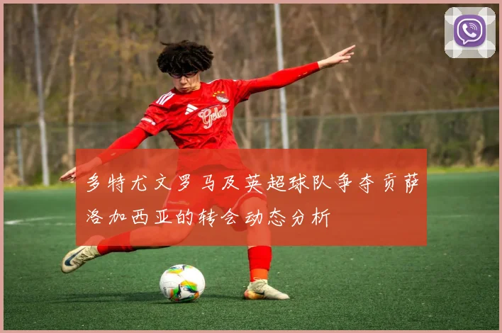 多特尤文罗马及英超球队争夺贡萨洛加西亚的转会动态分析