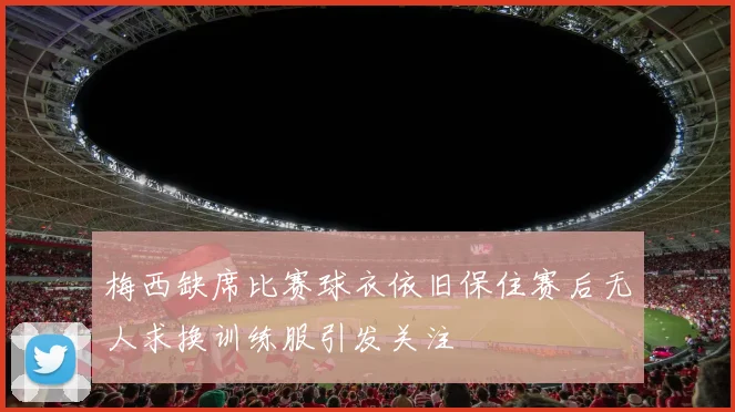 梅西缺席比赛球衣依旧保住赛后无人求换训练服引发关注