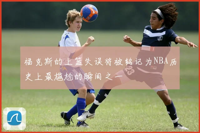 福克斯的上篮失误将被铭记为NBA历史上最尴尬的瞬间之一