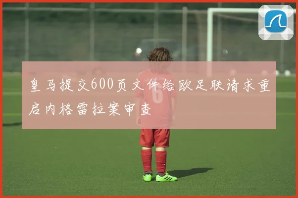 皇马提交600页文件给欧足联请求重启内格雷拉案审查