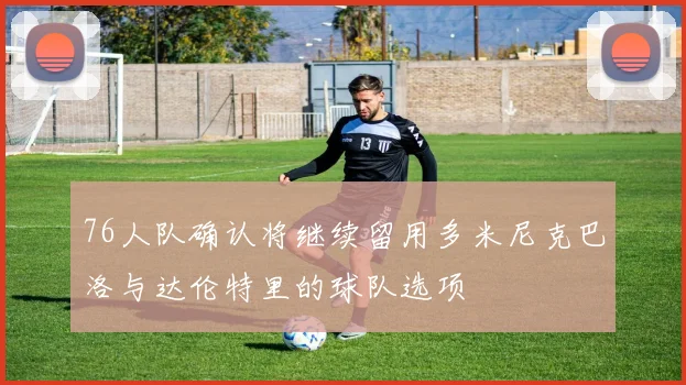 76人队确认将继续留用多米尼克巴洛与达伦特里的球队选项