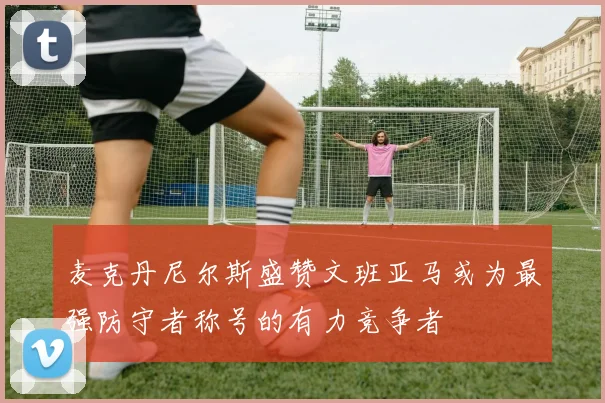 麦克丹尼尔斯盛赞文班亚马或为最强防守者称号的有力竞争者