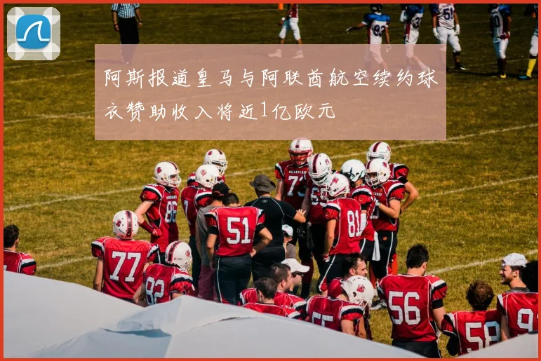 阿斯报道皇马与阿联酋航空续约球衣赞助收入将近1亿欧元