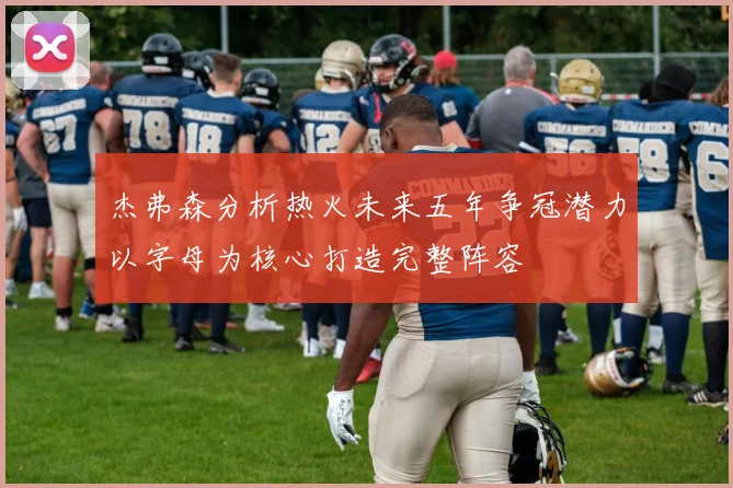 杰弗森分析热火未来五年争冠潜力以字母为核心打造完整阵容