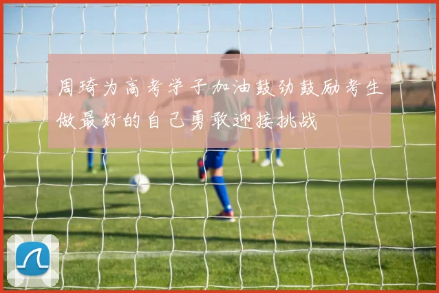 周琦为高考学子加油鼓劲鼓励考生做最好的自己勇敢迎接挑战