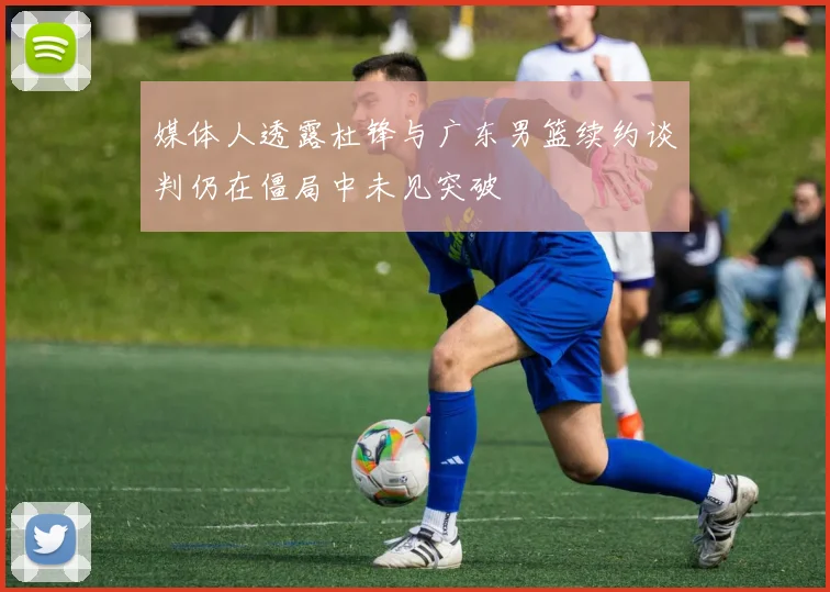 媒体人透露杜锋与广东男篮续约谈判仍在僵局中未见突破