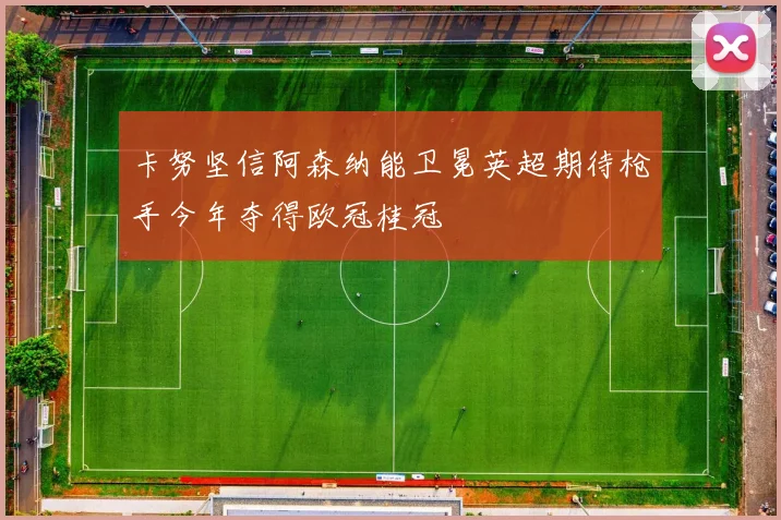 卡努坚信阿森纳能卫冕英超期待枪手今年夺得欧冠桂冠