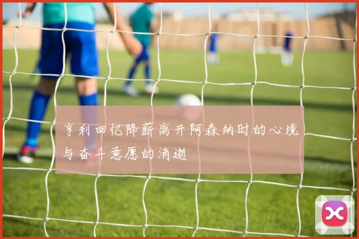 亨利回忆降薪离开阿森纳时的心境与奋斗意愿的消逝